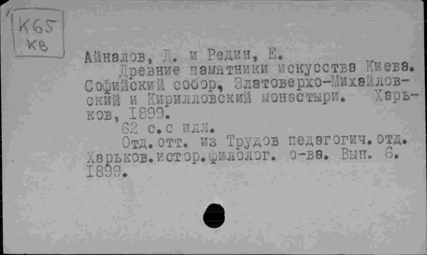 ﻿Анналов, Д. и Редин, Е.
Древние памятники искусства Киева. Софийский собор, Златоверхо-Михайловский и Кирилловский монастыри. Харьков, 1899.
62 с. с илл.
Отд.ОТТ. из Трудов педэгогич.отд. Харьков.истор.^илолог. о-ва. Вып. 6.